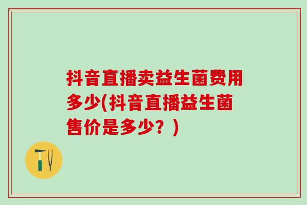 抖音直播卖益生菌费用多少(抖音直播益生菌售价是多少？)