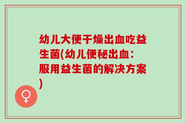 幼儿大便干燥出血吃益生菌(幼儿便秘出血：服用益生菌的解决方案)
