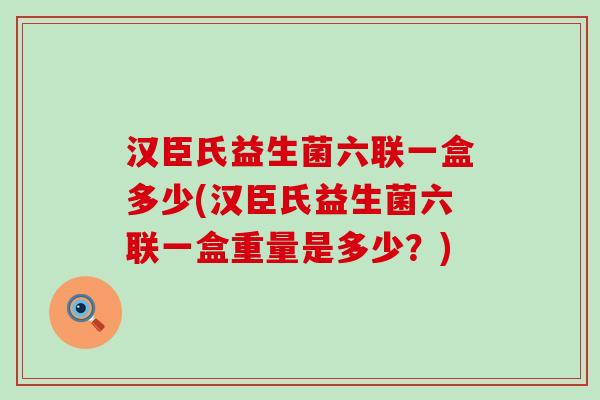 汉臣氏益生菌六联一盒多少(汉臣氏益生菌六联一盒重量是多少？)