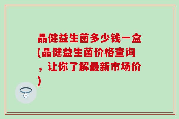 晶健益生菌多少钱一盒(晶健益生菌价格查询，让你了解最新市场价)