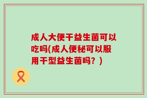成人大便干益生菌可以吃吗(成人便秘可以服用干型益生菌吗？)