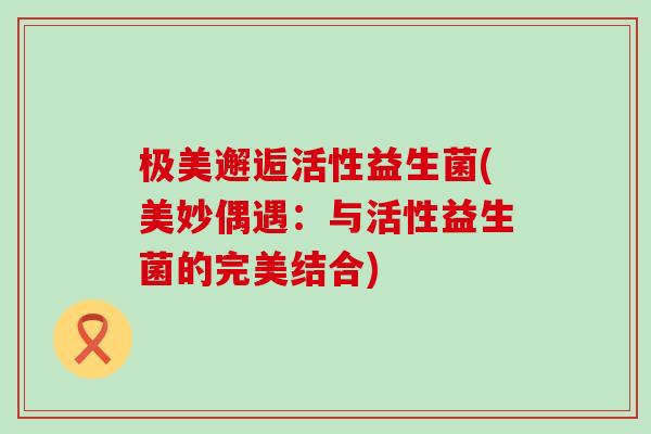 极美邂逅活性益生菌(美妙偶遇：与活性益生菌的完美结合)