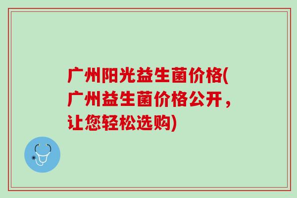 广州阳光益生菌价格(广州益生菌价格公开，让您轻松选购)