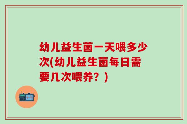 幼儿益生菌一天喂多少次(幼儿益生菌每日需要几次喂养？)