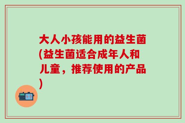 大人小孩能用的益生菌(益生菌适合成年人和儿童，推荐使用的产品)