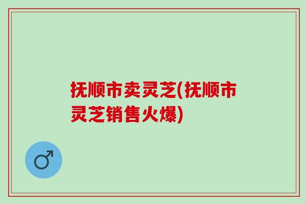 抚顺市卖灵芝(抚顺市灵芝销售火爆)