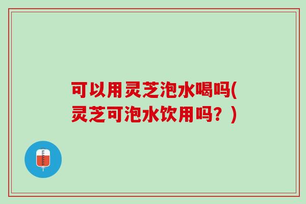可以用灵芝泡水喝吗(灵芝可泡水饮用吗？)