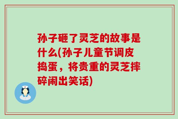 孙子砸了灵芝的故事是什么(孙子儿童节调皮捣蛋，将贵重的灵芝摔碎闹出笑话)