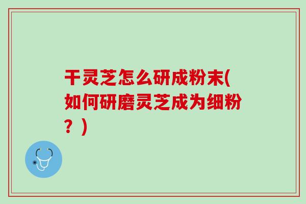 干灵芝怎么研成粉末(如何研磨灵芝成为细粉？)