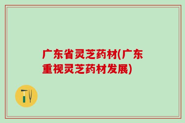广东省灵芝药材(广东重视灵芝药材发展)