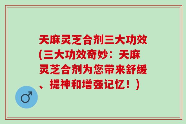 天麻灵芝合剂三大功效(三大功效奇妙：天麻灵芝合剂为您带来舒缓、提神和增强记忆！)