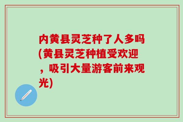 内黄县灵芝种了人多吗(黄县灵芝种植受欢迎，吸引大量游客前来观光)