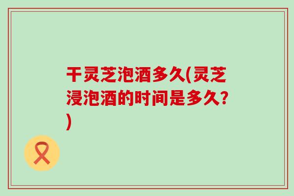 干灵芝泡酒多久(灵芝浸泡酒的时间是多久？)