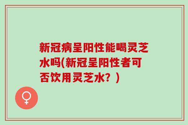 新冠病呈阳性能喝灵芝水吗(新冠呈阳性者可否饮用灵芝水？)