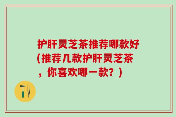 护肝灵芝茶推荐哪款好(推荐几款护肝灵芝茶，你喜欢哪一款？)