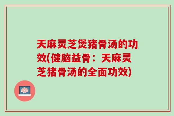 天麻灵芝煲猪骨汤的功效(健脑益骨：天麻灵芝猪骨汤的全面功效)
