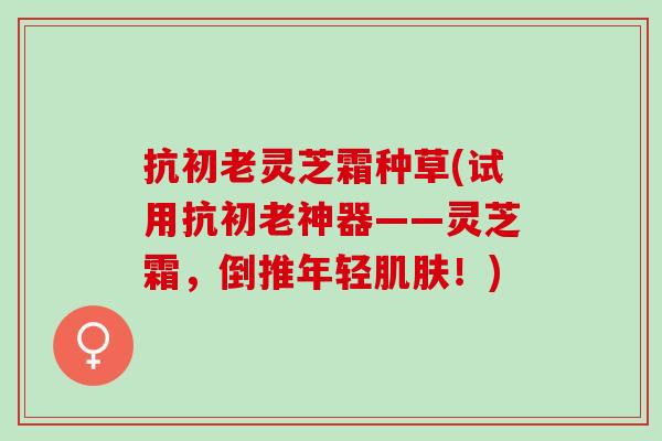 抗初老灵芝霜种草(试用抗初老神器——灵芝霜，倒推年轻肌肤！)