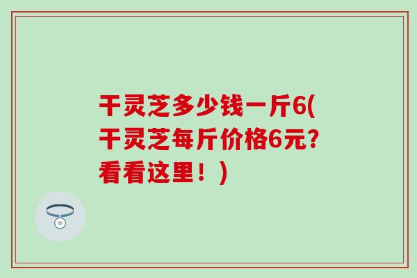 干灵芝多少钱一斤6(干灵芝每斤价格6元？看看这里！)