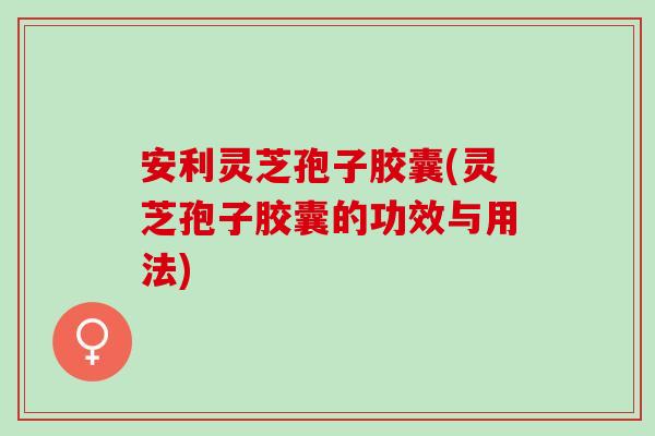 安利灵芝孢子胶囊(灵芝孢子胶囊的功效与用法)