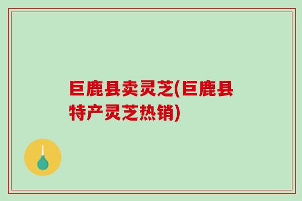 巨鹿县卖灵芝(巨鹿县特产灵芝热销) 巨鹿县卖灵芝(巨鹿县特产灵芝热销)