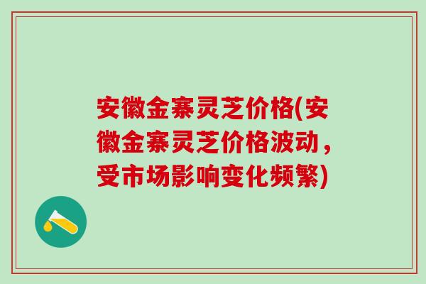 安徽金寨灵芝价格(安徽金寨灵芝价格波动,受市场影响变化频繁) 安徽金寨灵芝价格(安徽金寨灵芝价格波动,受市场影响变化频繁)