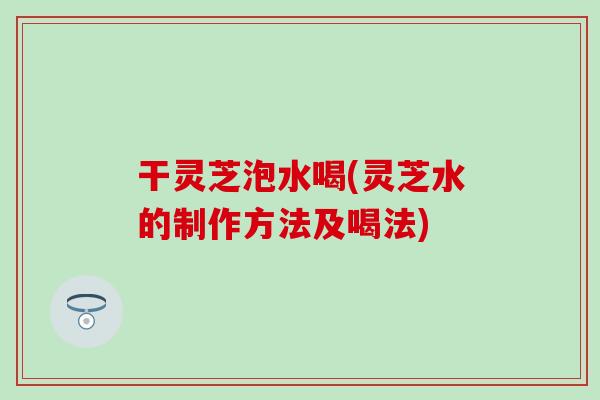 干灵芝泡水喝(灵芝水的制作方法及喝法)