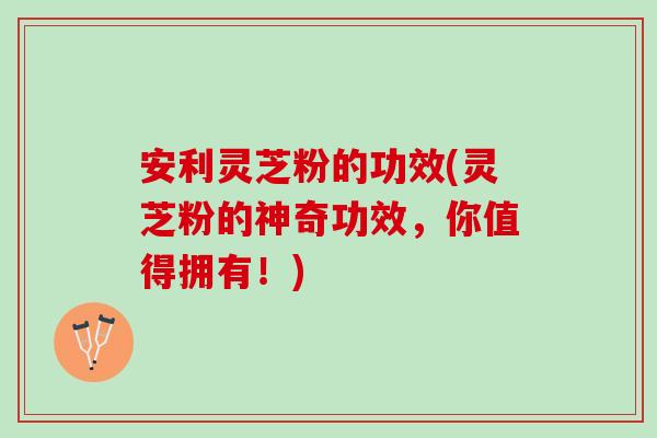 安利灵芝粉的功效(灵芝粉的神奇功效，你值得拥有！)