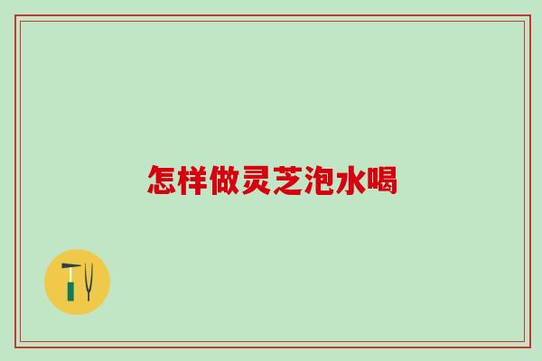 怎样做灵芝泡水喝