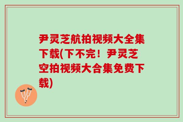 尹灵芝航拍视频大全集下载(下不完！尹灵芝空拍视频大合集免费下载)