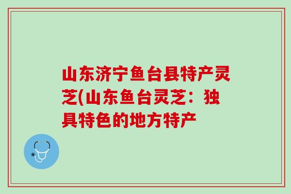 山东济宁鱼台县特产灵芝(山东鱼台灵芝：独具特色的地方特产