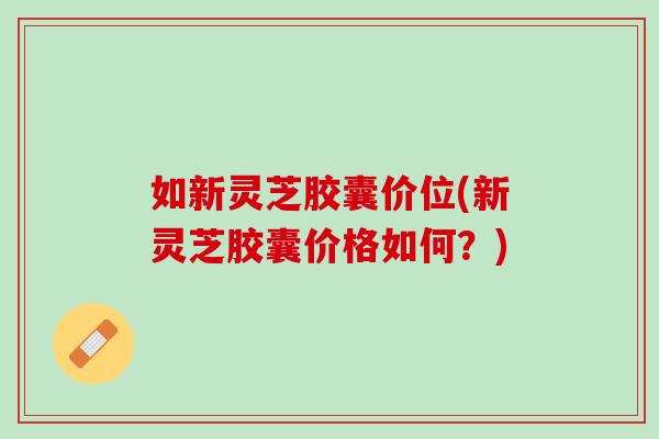 如新灵芝胶囊价位(新灵芝胶囊价格如何？)