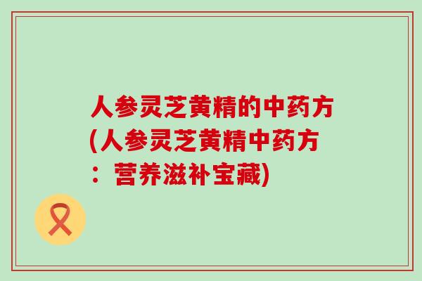 人参灵芝黄精的中药方(人参灵芝黄精中药方：营养滋补宝藏)
