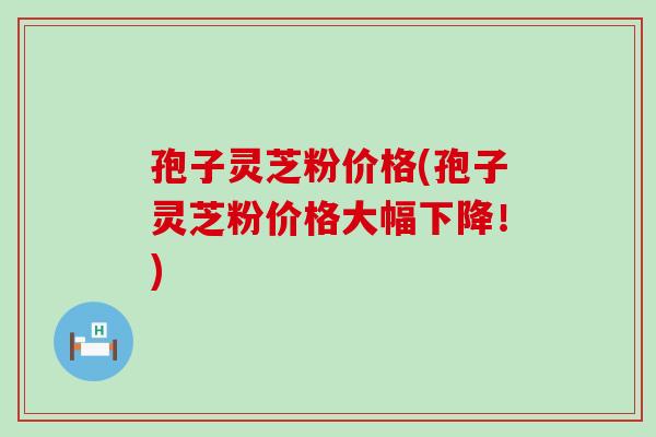 孢子灵芝粉价格(孢子灵芝粉价格大幅下降！)