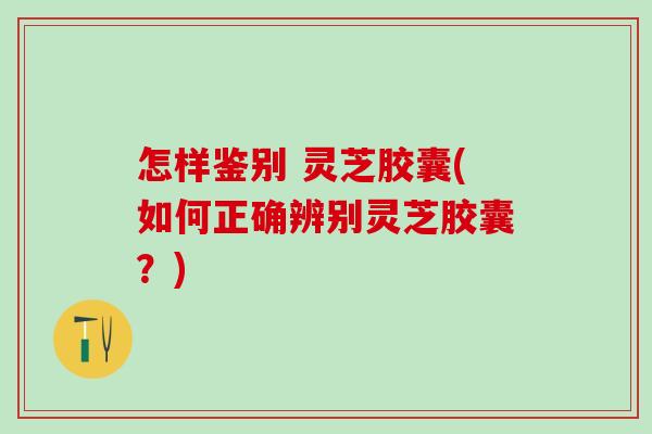 怎样鉴别 灵芝胶囊(如何正确辨别灵芝胶囊？)