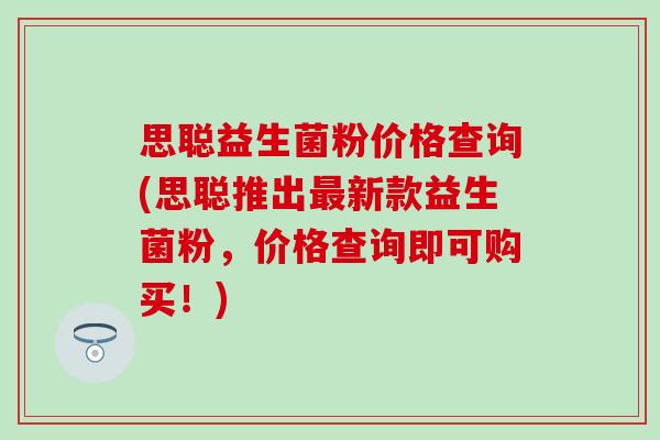 思聪益生菌粉价格查询(思聪推出最新款益生菌粉，价格查询即可购买！)