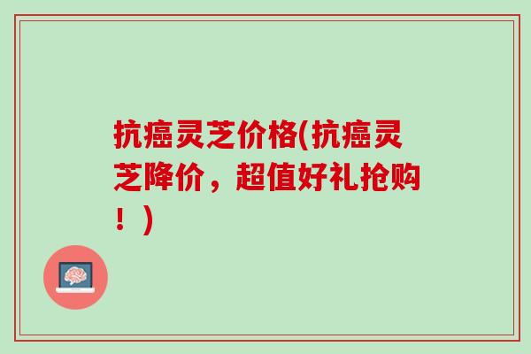 抗癌灵芝价格(抗癌灵芝降价，超值好礼抢购！)