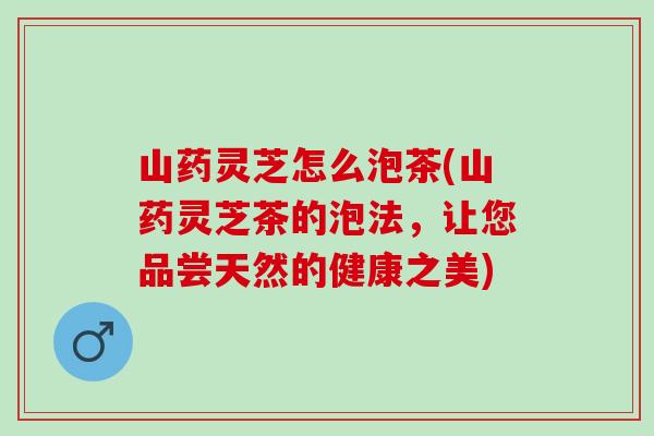 山药灵芝怎么泡茶(山药灵芝茶的泡法,让您品尝天然的健康之美) 山药灵芝怎么泡茶(山药灵芝茶的泡法,让您品尝天然的健康之美)