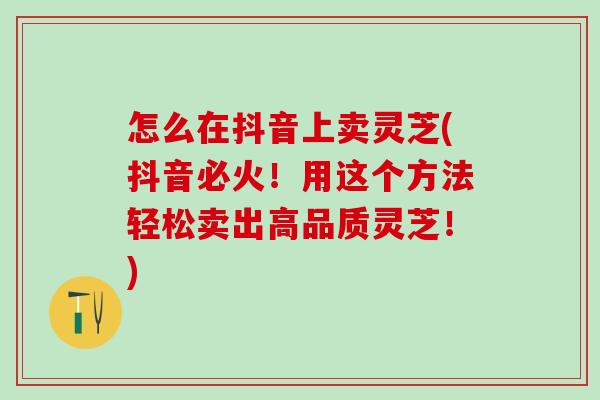 怎么在抖音上卖灵芝(抖音必火！用这个方法轻松卖出高品质灵芝！)