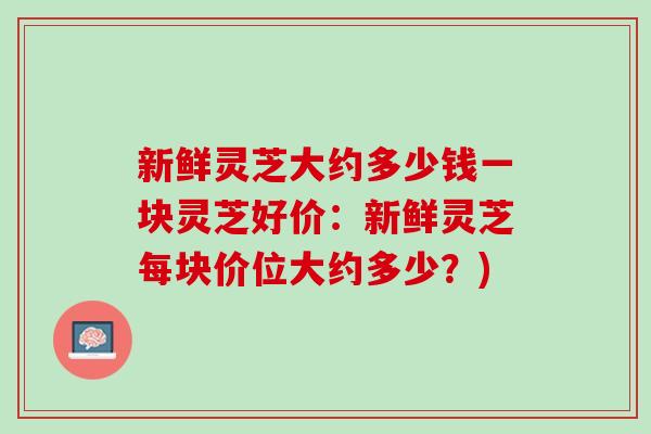 新鲜灵芝大约多少钱一块灵芝好价：新鲜灵芝每块价位大约多少？)