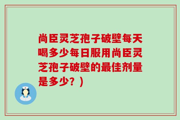 尚臣灵芝孢子破壁每天喝多少每日服用尚臣灵芝孢子破壁的最佳剂量是多少？)