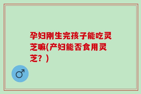 孕妇刚生完孩子能吃灵芝嘛(产妇能否食用灵芝？)