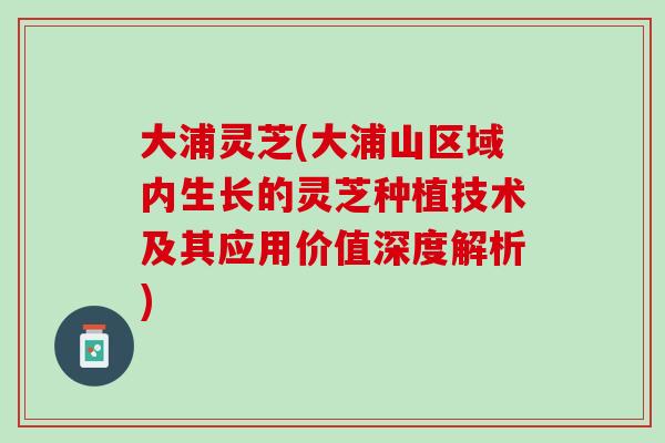 大浦灵芝(大浦山区域内生长的灵芝种植技术及其应用价值深度解析)