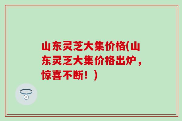 山东灵芝大集价格(山东灵芝大集价格出炉，惊喜不断！)