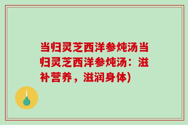 当归灵芝西洋参炖汤当归灵芝西洋参炖汤：滋补营养，滋润身体)