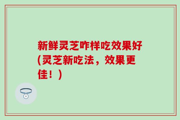 新鲜灵芝咋样吃效果好(灵芝新吃法，效果更佳！)