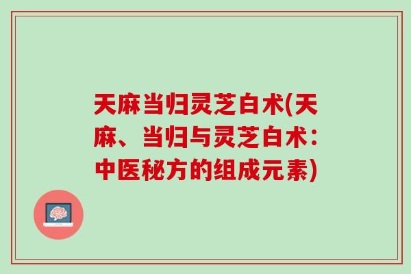 天麻当归灵芝白术(天麻、当归与灵芝白术：中医秘方的组成元素)