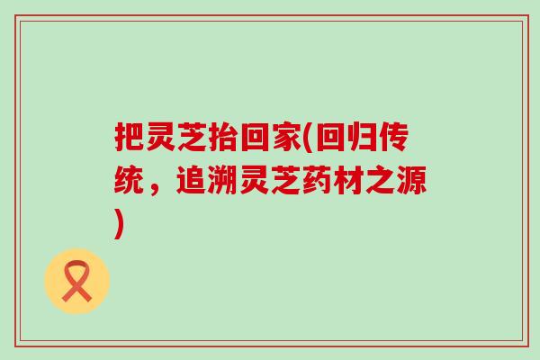 把灵芝抬回家(回归传统，追溯灵芝药材之源)