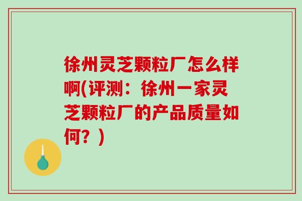 徐州灵芝颗粒厂怎么样啊(评测：徐州一家灵芝颗粒厂的产品质量如何？)