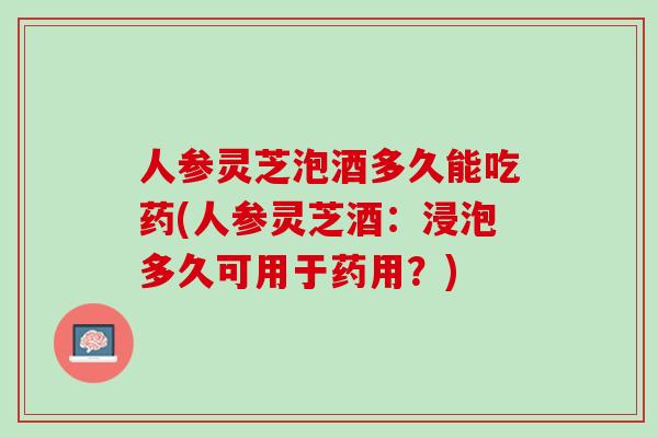 人参灵芝泡酒多久能吃药(人参灵芝酒：浸泡多久可用于药用？)