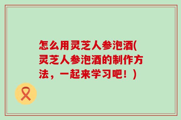 怎么用灵芝人参泡酒(灵芝人参泡酒的制作方法，一起来学习吧！)